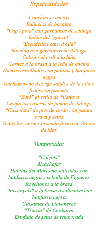 Especialidades Canelones caseros Buñuelos de bacalao "Cap i pota" con garbanzos de Astorga Judías del "ganxet" "Escudella i carn d'olla" Bacalao con garbanzos de Astorga Cabrito al grill a la leña Carnes a la brasa a la leña de encina Huevos estrellados con patatas y butifarra negra Garbanzos de Astorga salidos de la olla o fritos con panceta "Xató" al estilo de Vilanova Croquetas caseras de jamón de Jabugo "Cassoleta" de pies de cerdo con patata brava y setas Todos los viernes pescado fresco de Arenys de Mar Temporada: "Calçots" Alcachofas Habitas del Maresme salteadas con butifarra negra y cebolla de Figueres Rovellones a la brasa "Rossinyols" a la brasa o salteadas con butifarra negra Guisantes de Llavaneras "Trinxat" de Cerdanya Estofado de setas de temporada 