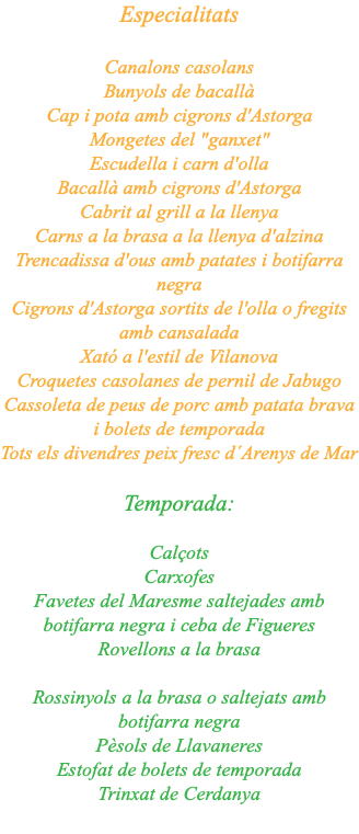 Especialitats Canalons casolans Bunyols de bacallà Cap i pota amb cigrons d'Astorga Mongetes del "ganxet" Escudella i carn d'olla Bacallà amb cigrons d'Astorga Cabrit al grill a la llenya Carns a la brasa a la llenya d'alzina Trencadissa d'ous amb patates i botifarra negra Cigrons d'Astorga sortits de l'olla o fregits amb cansalada Xató a l'estil de Vilanova Croquetes casolanes de pernil de Jabugo Cassoleta de peus de porc amb patata brava i bolets de temporada Tots els divendres peix fresc d´Arenys de Mar Temporada: Calçots Carxofes Favetes del Maresme saltejades amb botifarra negra i ceba de Figueres Rovellons a la brasa Rossinyols a la brasa o saltejats amb botifarra negra Pèsols de Llavaneres Estofat de bolets de temporada Trinxat de Cerdanya