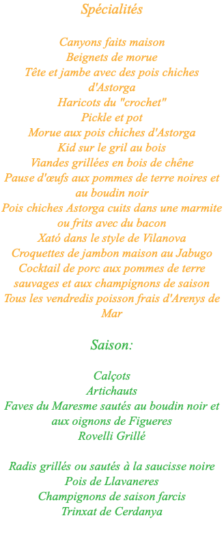 Spécialités Canyons faits maison Beignets de morue Tête et jambe avec des pois chiches d'Astorga Haricots du "crochet" Pickle et pot Morue aux pois chiches d'Astorga Kid sur le gril au bois Viandes grillées en bois de chêne Pause d'œufs aux pommes de terre noires et au boudin noir Pois chiches Astorga cuits dans une marmite ou frits avec du bacon Xató dans le style de Vilanova Croquettes de jambon maison au Jabugo Cocktail de porc aux pommes de terre sauvages et aux champignons de saison Tous les vendredis poisson frais d'Arenys de Mar Saison: Calçots Artichauts Faves du Maresme sautés au boudin noir et aux oignons de Figueres Rovelli Grillé Radis grillés ou sautés à la saucisse noire Pois de Llavaneres Champignons de saison farcis Trinxat de Cerdanya